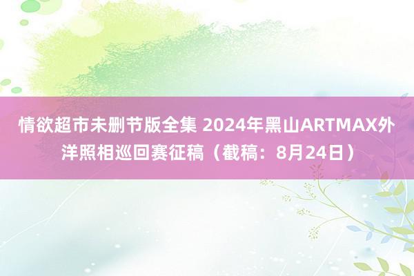 情欲超市未删节版全集 2024年黑山ARTMAX外洋照相巡回赛征稿（截稿：8月24日）