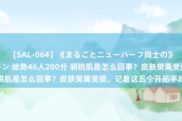 【SAL-064】《まるごとニューハーフ同士の》ペニクリフェラチオシーン 総勢46人200分 明锐肌是怎么回事？皮肤樊篱受损，记着这五个开拓手段