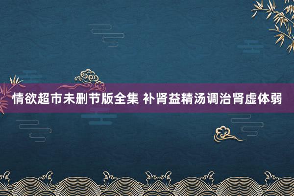 情欲超市未删节版全集 补肾益精汤调治肾虚体弱