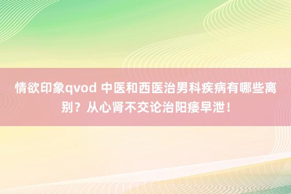 情欲印象qvod 中医和西医治男科疾病有哪些离别？从心肾不交论治阳痿早泄！