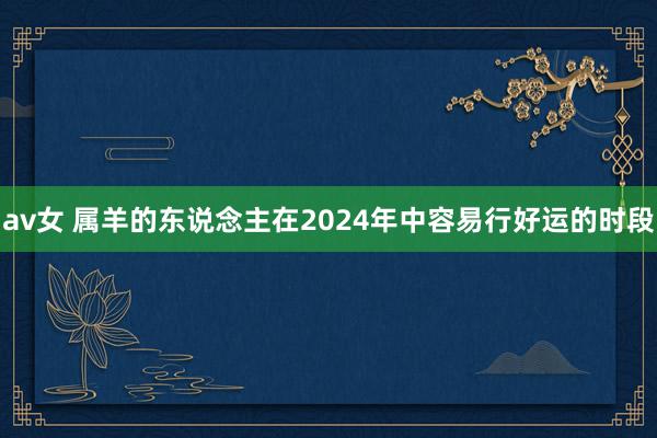 av女 属羊的东说念主在2024年中容易行好运的时段