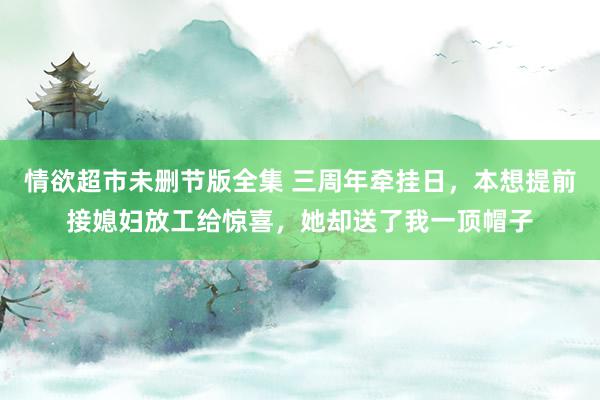 情欲超市未删节版全集 三周年牵挂日，本想提前接媳妇放工给惊喜，她却送了我一顶帽子
