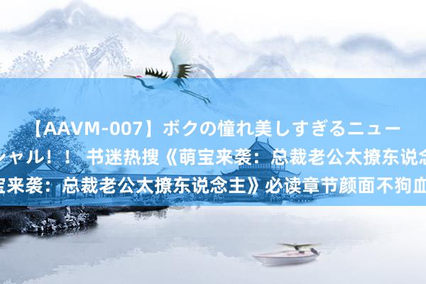 【AAVM-007】ボクの憧れ美しすぎるニューハーフ4時間18人スペシャル！！ 书迷热搜《萌宝来袭：总裁老公太撩东说念主》必读章节颜面不狗血！