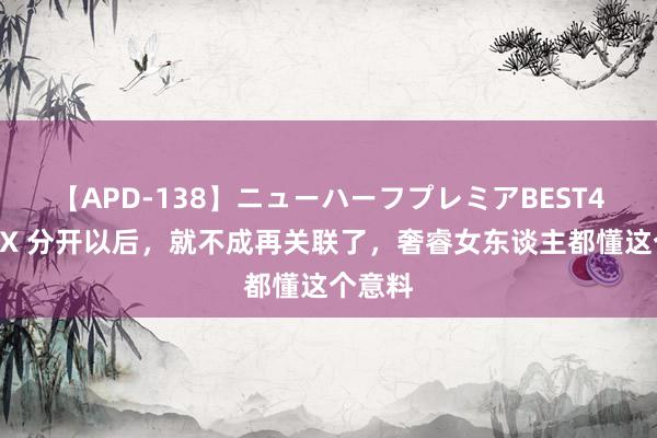 【APD-138】ニューハーフプレミアBEST4時間DX 分开以后，就不成再关联了，奢睿女东谈主都懂这个意料