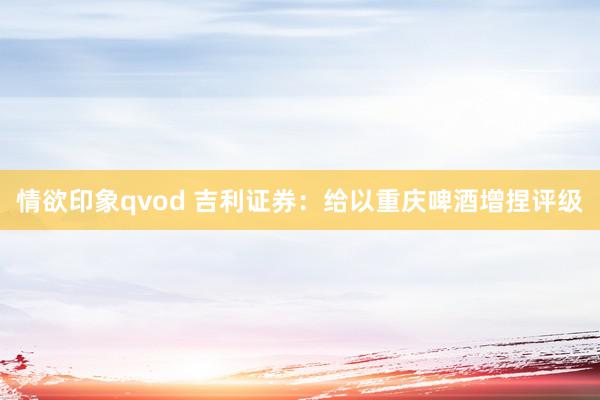 情欲印象qvod 吉利证券：给以重庆啤酒增捏评级