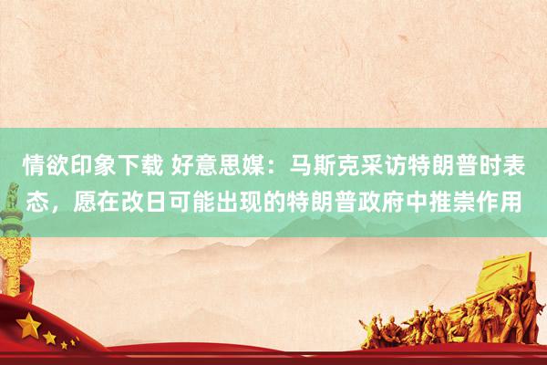 情欲印象下载 好意思媒：马斯克采访特朗普时表态，愿在改日可能出现的特朗普政府中推崇作用