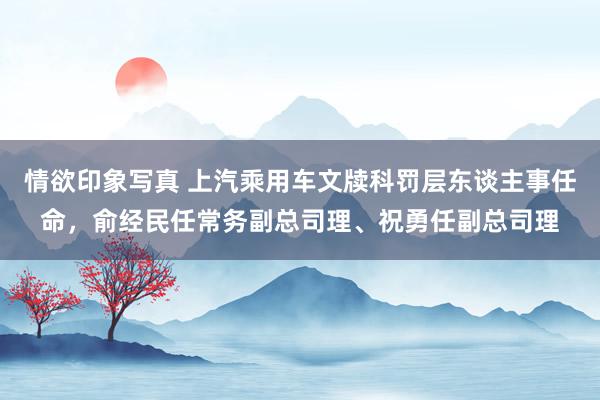 情欲印象写真 上汽乘用车文牍科罚层东谈主事任命，俞经民任常务副总司理、祝勇任副总司理