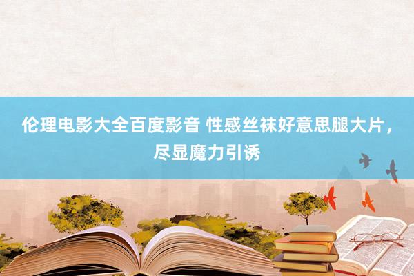 伦理电影大全百度影音 性感丝袜好意思腿大片，尽显魔力引诱