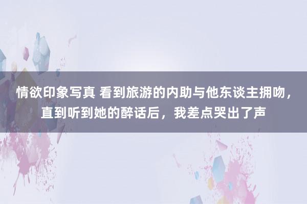 情欲印象写真 看到旅游的内助与他东谈主拥吻，直到听到她的醉话后，我差点哭出了声