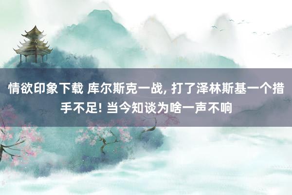 情欲印象下载 库尔斯克一战, 打了泽林斯基一个措手不足! 当今知谈为啥一声不响