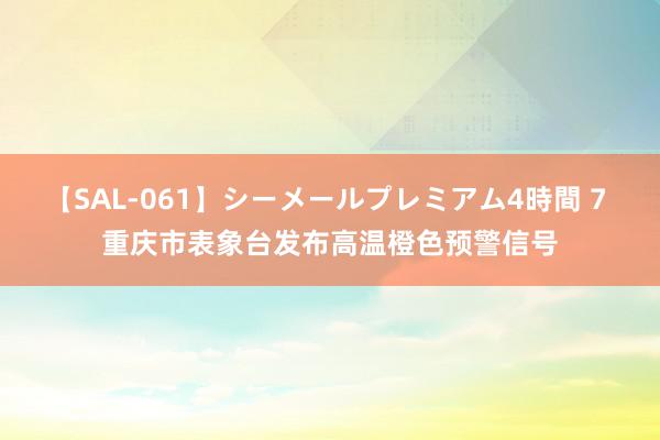 【SAL-061】シーメールプレミアム4時間 7 重庆市表象台发布高温橙色预警信号