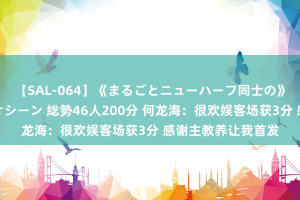 【SAL-064】《まるごとニューハーフ同士の》ペニクリフェラチオシーン 総勢46人200分 何龙海：很欢娱客场获3分 感谢主教养让我首发