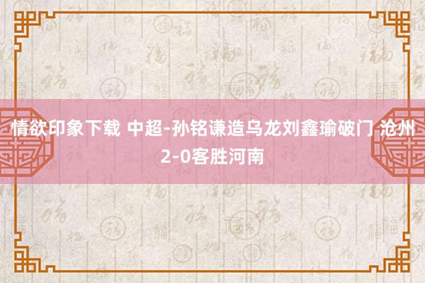 情欲印象下载 中超-孙铭谦造乌龙刘鑫瑜破门 沧州2-0客胜河南