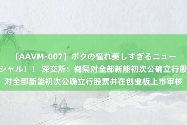 【AAVM-007】ボクの憧れ美しすぎるニューハーフ4時間18人スペシャル！！ 深交所：间隔对全部新能初次公确立行股票并在创业板上市审核