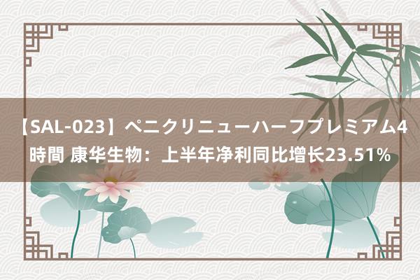 【SAL-023】ペニクリニューハーフプレミアム4時間 康华生物：上半年净利同比增长23.51%