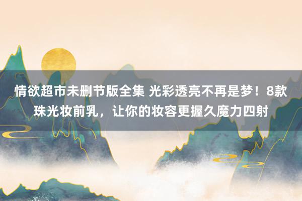情欲超市未删节版全集 光彩透亮不再是梦！8款珠光妆前乳，让你的妆容更握久魔力四射