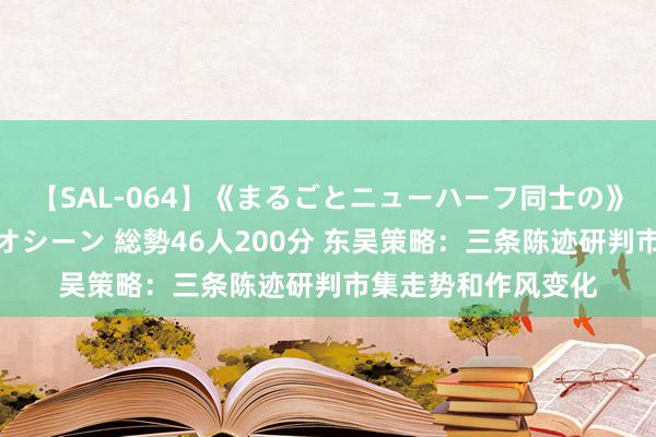 【SAL-064】《まるごとニューハーフ同士の》ペニクリフェラチオシーン 総勢46人200分 东吴策略：三条陈迹研判市集走势和作风变化