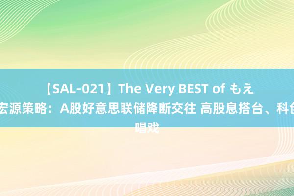 【SAL-021】The Very BEST of もえ 申万宏源策略：A股好意思联储降断交往 高股息搭台、科创唱戏