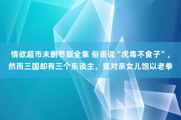 情欲超市未删节版全集 俗语说“虎毒不食子”，然而三国却有三个东谈主，竟对亲女儿饱以老拳