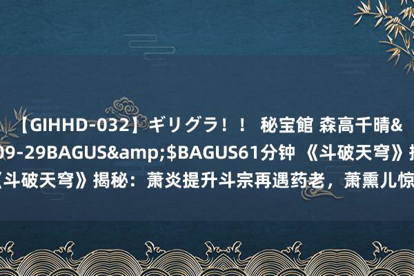 【GIHHD-032】ギリグラ！！ 秘宝館 森高千晴</a>2011-09-29BAGUS&$BAGUS61分钟 《斗破天穹》揭秘：萧炎提升斗宗再遇药老，萧熏儿惊东说念主配景大公开！