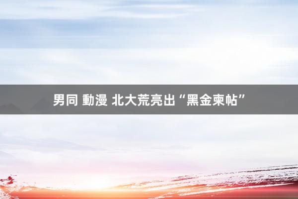 男同 動漫 北大荒亮出“黑金柬帖”
