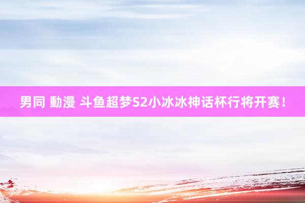 男同 動漫 斗鱼超梦S2小冰冰神话杯行将开赛！