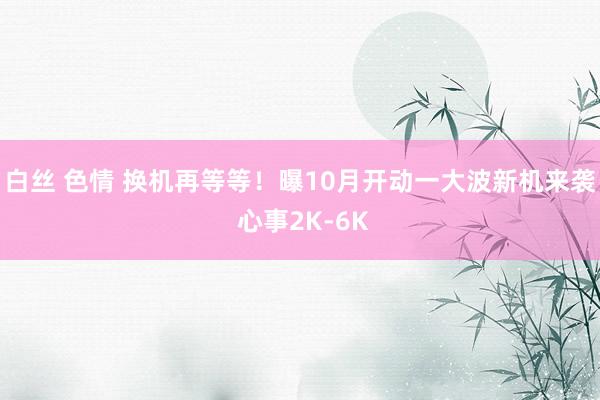 白丝 色情 换机再等等！曝10月开动一大波新机来袭 心事2K-6K