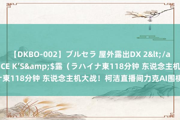 【DKBO-002】ブルセラ 屋外露出DX 2</a>2006-03-16OFFICE K’S&$露（ラハイナ東118分钟 东说念主机大战！柯洁直播间力克AI围棋恶梦东说念主