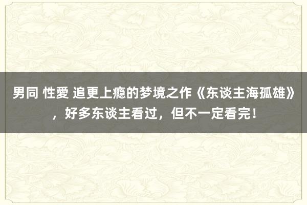 男同 性愛 追更上瘾的梦境之作《东谈主海孤雄》，好多东谈主看过，但不一定看完！