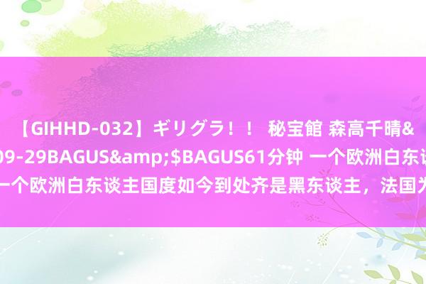 【GIHHD-032】ギリグラ！！ 秘宝館 森高千晴</a>2011-09-29BAGUS&$BAGUS61分钟 一个欧洲白东谈主国度如今到处齐是黑东谈主，法国为啥那么多黑东谈主？