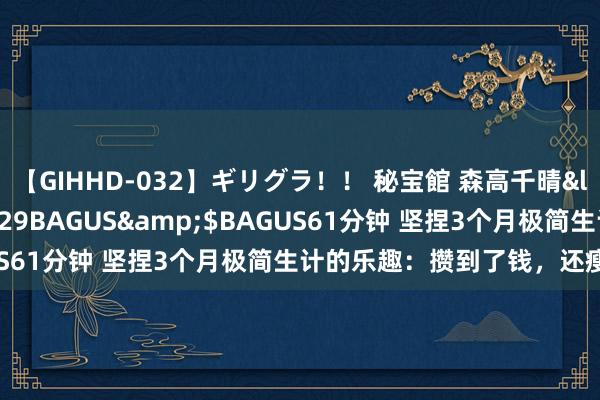 【GIHHD-032】ギリグラ！！ 秘宝館 森高千晴</a>2011-09-29BAGUS&$BAGUS61分钟 坚捏3个月极简生计的乐趣：攒到了钱，还瘦了10斤