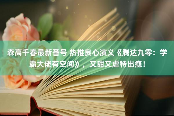 森高千春最新番号 热推良心演义《腾达九零：学霸大佬有空间》，又甜又虐特出瘾！
