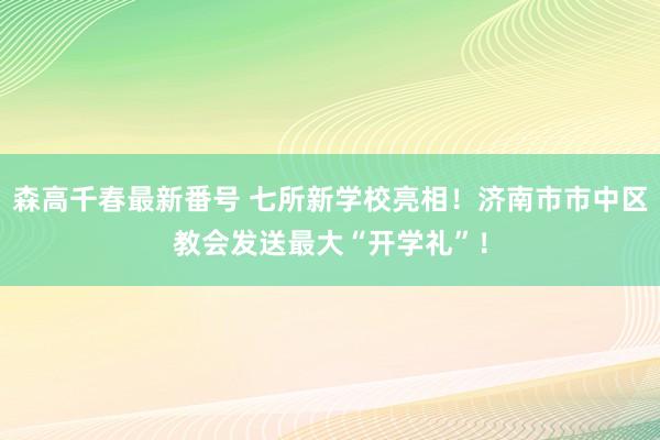 森高千春最新番号 七所新学校亮相！济南市市中区教会发送最大“开学礼”！