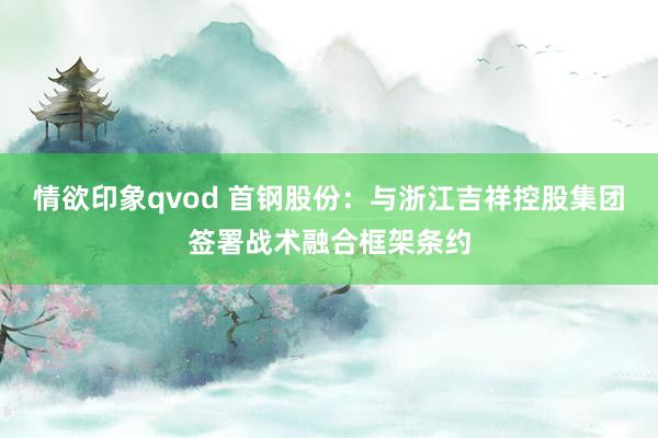 情欲印象qvod 首钢股份：与浙江吉祥控股集团签署战术融合框架条约
