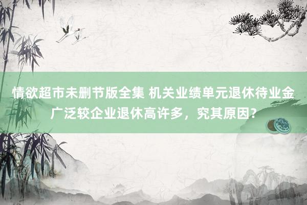 情欲超市未删节版全集 机关业绩单元退休待业金广泛较企业退休高许多，究其原因？