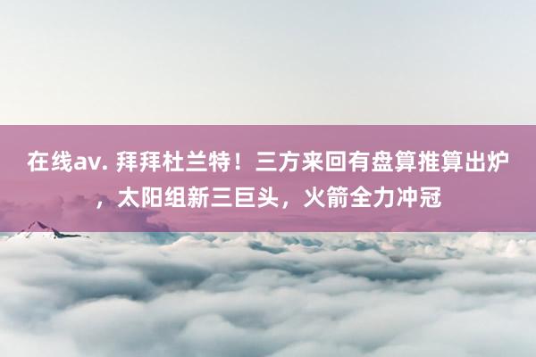 在线av. 拜拜杜兰特！三方来回有盘算推算出炉，太阳组新三巨头，火箭全力冲冠