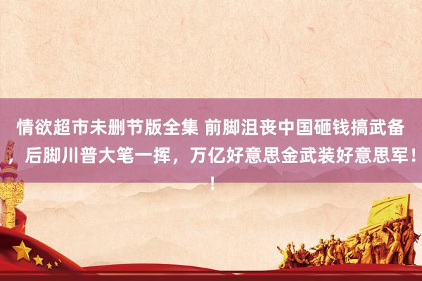 情欲超市未删节版全集 前脚沮丧中国砸钱搞武备，后脚川普大笔一挥，万亿好意思金武装好意思军！