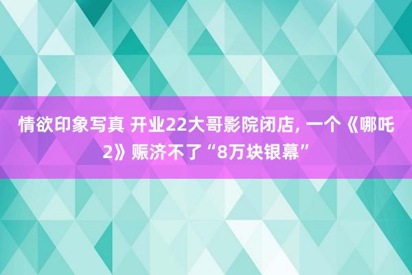 情欲印象写真 开业22大哥影院闭店, 一个《哪吒2》赈济不了“8万块银幕”