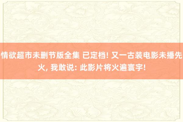 情欲超市未删节版全集 已定档! 又一古装电影未播先火, 我敢说: 此影片将火遍寰宇!
