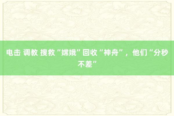 电击 调教 搜救“嫦娥”回收“神舟”，他们“分秒不差”