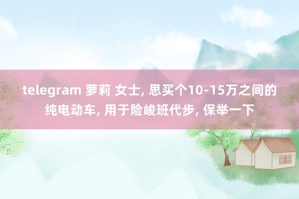 telegram 萝莉 女士, 思买个10-15万之间的纯电动车, 用于险峻班代步, 保举一下