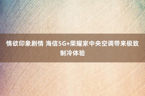 情欲印象剧情 海信5G+荣耀家中央空调带来极致制冷体验