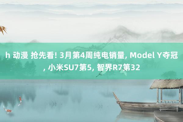 h 动漫 抢先看! 3月第4周纯电销量, Model Y夺冠, 小米SU7第5, 智界R7第32