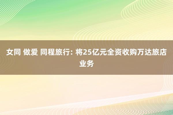 女同 做爱 同程旅行: 将25亿元全资收购万达旅店业务