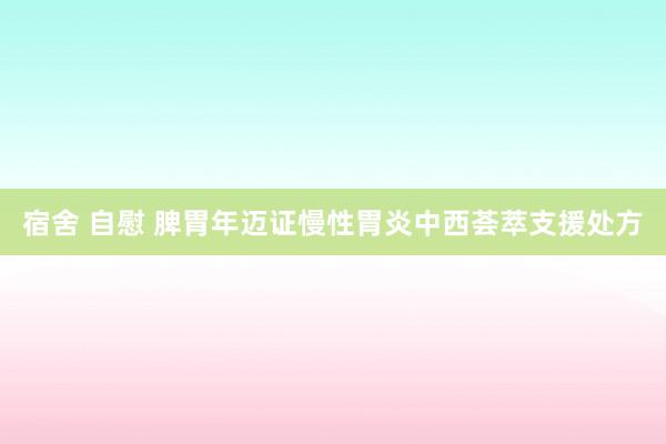 宿舍 自慰 脾胃年迈证慢性胃炎中西荟萃支援处方