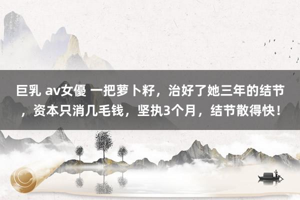 巨乳 av女優 一把萝卜籽，治好了她三年的结节，资本只消几毛钱，坚执3个月，结节散得快！