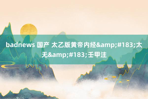 badnews 国产 太乙版黄帝内经&#183;太无&#183;壬甲注
