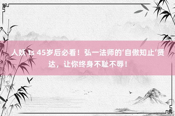 人妖 ts 45岁后必看！弘一法师的‘自傲知止’贤达，让你终身不耻不辱！
