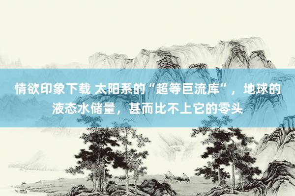 情欲印象下载 太阳系的“超等巨流库”，地球的液态水储量，甚而比不上它的零头