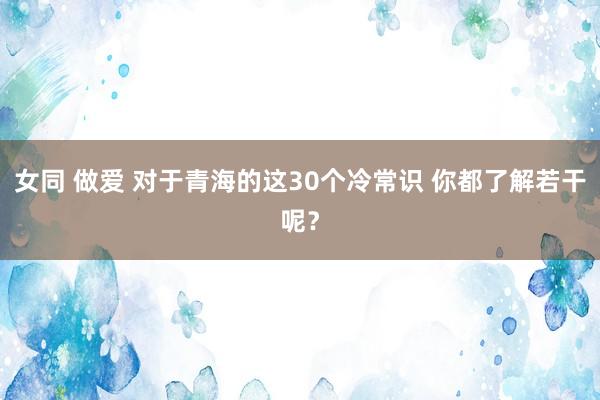 女同 做爱 对于青海的这30个冷常识 你都了解若干呢？